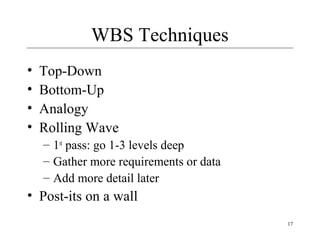 17 
WBS Techniques 
• Top-Down 
• Bottom-Up 
• Analogy 
• Rolling Wave 
– 1st pass: go 1-3 levels deep 
– Gather more requirements or data 
– Add more detail later 
• Post-its on a wall 
 