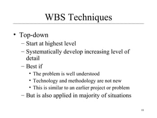 18 
WBS Techniques 
• Top-down 
– Start at highest level 
– Systematically develop increasing level of 
detail 
– Best if 
• The problem is well understood 
• Technology and methodology are not new 
• This is similar to an earlier project or problem 
– But is also applied in majority of situations 
 