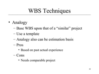 20 
WBS Techniques 
• Analogy 
– Base WBS upon that of a “similar” project 
– Use a template 
– Analogy also can be estimation basis 
– Pros 
• Based on past actual experience 
– Cons 
• Needs comparable project 
 