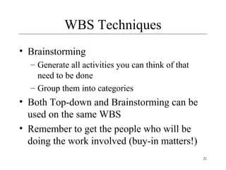 21 
WBS Techniques 
• Brainstorming 
– Generate all activities you can think of that 
need to be done 
– Group them into categories 
• Both Top-down and Brainstorming can be 
used on the same WBS 
• Remember to get the people who will be 
doing the work involved (buy-in matters!) 
 