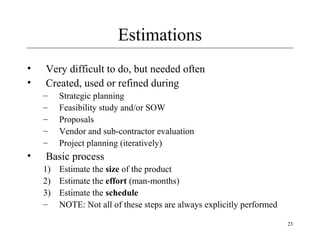 23 
Estimations 
• Very difficult to do, but needed often 
• Created, used or refined during 
– Strategic planning 
– Feasibility study and/or SOW 
– Proposals 
– Vendor and sub-contractor evaluation 
– Project planning (iteratively) 
• Basic process 
1) Estimate the size of the product 
2) Estimate the effort (man-months) 
3) Estimate the schedule 
– NOTE: Not all of these steps are always explicitly performed 
 