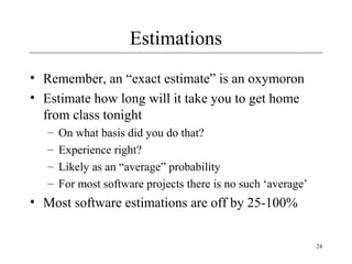 24 
Estimations 
• Remember, an “exact estimate” is an oxymoron 
• Estimate how long will it take you to get home 
from class tonight 
– On what basis did you do that? 
– Experience right? 
– Likely as an “average” probability 
– For most software projects there is no such ‘average’ 
• Most software estimations are off by 25-100% 
 