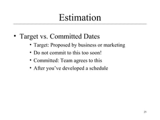 25 
Estimation 
• Target vs. Committed Dates 
• Target: Proposed by business or marketing 
• Do not commit to this too soon! 
• Committed: Team agrees to this 
• After you’ve developed a schedule 
 