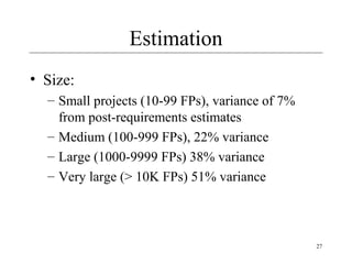 27 
Estimation 
• Size: 
– Small projects (10-99 FPs), variance of 7% 
from post-requirements estimates 
– Medium (100-999 FPs), 22% variance 
– Large (1000-9999 FPs) 38% variance 
– Very large (> 10K FPs) 51% variance 
 
