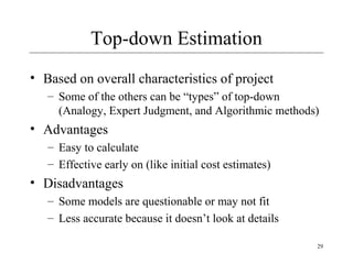 29 
Top-down Estimation 
• Based on overall characteristics of project 
– Some of the others can be “types” of top-down 
(Analogy, Expert Judgment, and Algorithmic methods) 
• Advantages 
– Easy to calculate 
– Effective early on (like initial cost estimates) 
• Disadvantages 
– Some models are questionable or may not fit 
– Less accurate because it doesn’t look at details 
 
