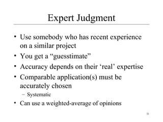 31 
Expert Judgment 
• Use somebody who has recent experience 
on a similar project 
• You get a “guesstimate” 
• Accuracy depends on their ‘real’ expertise 
• Comparable application(s) must be 
accurately chosen 
– Systematic 
• Can use a weighted-average of opinions 
 