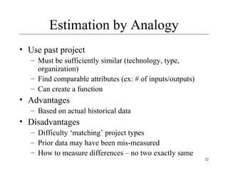 32 
Estimation by Analogy 
• Use past project 
– Must be sufficiently similar (technology, type, 
organization) 
– Find comparable attributes (ex: # of inputs/outputs) 
– Can create a function 
• Advantages 
– Based on actual historical data 
• Disadvantages 
– Difficulty ‘matching’ project types 
– Prior data may have been mis-measured 
– How to measure differences – no two exactly same 
 