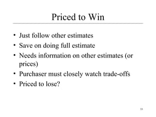 33 
Priced to Win 
• Just follow other estimates 
• Save on doing full estimate 
• Needs information on other estimates (or 
prices) 
• Purchaser must closely watch trade-offs 
• Priced to lose? 
 