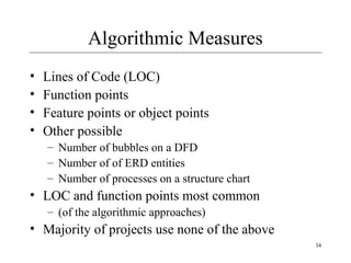 34 
Algorithmic Measures 
• Lines of Code (LOC) 
• Function points 
• Feature points or object points 
• Other possible 
– Number of bubbles on a DFD 
– Number of of ERD entities 
– Number of processes on a structure chart 
• LOC and function points most common 
– (of the algorithmic approaches) 
• Majority of projects use none of the above 
 