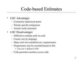 35 
Code-based Estimates 
• LOC Advantages 
– Commonly understood metric 
– Permits specific comparison 
– Actuals easily measured 
• LOC Disadvantages 
– Difficult to estimate early in cycle 
– Counts vary by language 
– Many costs not considered (ex: requirements) 
– Programmers may be rewarded based on this 
• Can use: # defects/# LOC 
– Code generators produce excess code 
 