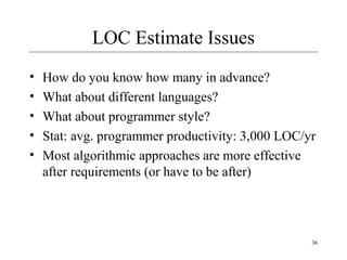 36 
LOC Estimate Issues 
• How do you know how many in advance? 
• What about different languages? 
• What about programmer style? 
• Stat: avg. programmer productivity: 3,000 LOC/yr 
• Most algorithmic approaches are more effective 
after requirements (or have to be after) 
 