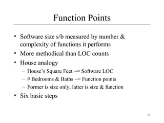 37 
Function Points 
• Software size s/b measured by number & 
complexity of functions it performs 
• More methodical than LOC counts 
• House analogy 
– House’s Square Feet ~= Software LOC 
– # Bedrooms & Baths ~= Function points 
– Former is size only, latter is size & function 
• Six basic steps 
 