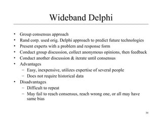 39 
Wideband Delphi 
• Group consensus approach 
• Rand corp. used orig. Delphi approach to predict future technologies 
• Present experts with a problem and response form 
• Conduct group discussion, collect anonymous opinions, then feedback 
• Conduct another discussion & iterate until consensus 
• Advantages 
– Easy, inexpensive, utilizes expertise of several people 
– Does not require historical data 
• Disadvantages 
– Difficult to repeat 
– May fail to reach consensus, reach wrong one, or all may have 
same bias 
 