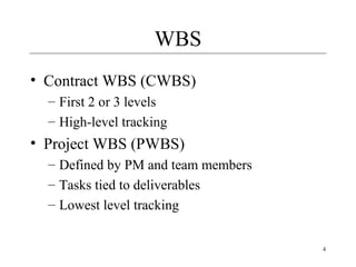 4 
WBS 
• Contract WBS (CWBS) 
– First 2 or 3 levels 
– High-level tracking 
• Project WBS (PWBS) 
– Defined by PM and team members 
– Tasks tied to deliverables 
– Lowest level tracking 
 
