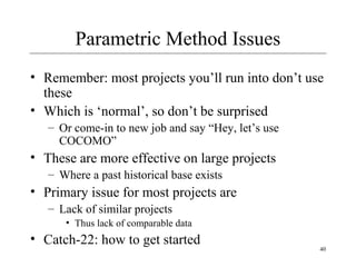 40 
Parametric Method Issues 
• Remember: most projects you’ll run into don’t use 
these 
• Which is ‘normal’, so don’t be surprised 
– Or come-in to new job and say “Hey, let’s use 
COCOMO” 
• These are more effective on large projects 
– Where a past historical base exists 
• Primary issue for most projects are 
– Lack of similar projects 
• Thus lack of comparable data 
• Catch-22: how to get started 
 