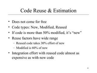 41 
Code Reuse & Estimation 
• Does not come for free 
• Code types: New, Modified, Reused 
• If code is more than 50% modified, it’s “new” 
• Reuse factors have wide range 
– Reused code takes 30% effort of new 
– Modified is 60% of new 
• Integration effort with reused code almost as 
expensive as with new code 
 