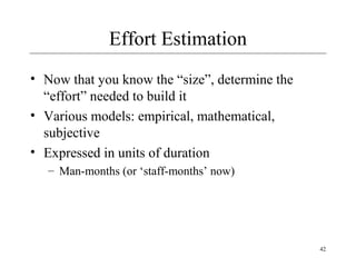 42 
Effort Estimation 
• Now that you know the “size”, determine the 
“effort” needed to build it 
• Various models: empirical, mathematical, 
subjective 
• Expressed in units of duration 
– Man-months (or ‘staff-months’ now) 
 