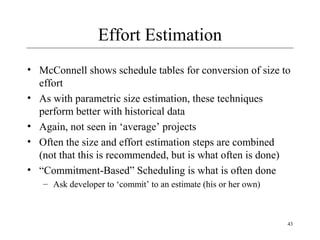 43 
Effort Estimation 
• McConnell shows schedule tables for conversion of size to 
effort 
• As with parametric size estimation, these techniques 
perform better with historical data 
• Again, not seen in ‘average’ projects 
• Often the size and effort estimation steps are combined 
(not that this is recommended, but is what often is done) 
• “Commitment-Based” Scheduling is what is often done 
– Ask developer to ‘commit’ to an estimate (his or her own) 
 