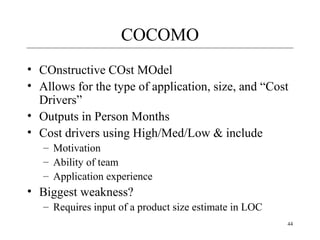 44 
COCOMO 
• COnstructive COst MOdel 
• Allows for the type of application, size, and “Cost 
Drivers” 
• Outputs in Person Months 
• Cost drivers using High/Med/Low & include 
– Motivation 
– Ability of team 
– Application experience 
• Biggest weakness? 
– Requires input of a product size estimate in LOC 
 
