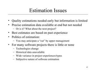 45 
Estimation Issues 
• Quality estimations needed early but information is limited 
• Precise estimation data available at end but not needed 
– Or is it? What about the next project? 
• Best estimates are based on past experience 
• Politics of estimation: 
– You may anticipate a “cut” by upper management 
• For many software projects there is little or none 
– Technologies change 
– Historical data unavailable 
– Wide variance in project experiences/types 
– Subjective nature of software estimation 
 