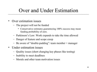 46 
Over and Under Estimation 
• Over estimation issues 
– The project will not be funded 
• Conservative estimates guaranteeing 100% success may mean 
funding probability of zero. 
– Parkinson’s Law: Work expands to take the time allowed 
– Danger of feature and scope creep 
– Be aware of “double-padding”: team member + manager 
• Under estimation issues 
– Quality issues (short changing key phases like testing) 
– Inability to meet deadlines 
– Morale and other team motivation issues 
 