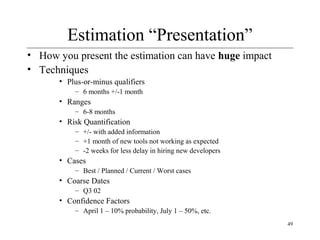 49 
Estimation “Presentation” 
• How you present the estimation can have huge impact 
• Techniques 
• Plus-or-minus qualifiers 
– 6 months +/-1 month 
• Ranges 
– 6-8 months 
• Risk Quantification 
– +/- with added information 
– +1 month of new tools not working as expected 
– -2 weeks for less delay in hiring new developers 
• Cases 
– Best / Planned / Current / Worst cases 
• Coarse Dates 
– Q3 02 
• Confidence Factors 
– April 1 – 10% probability, July 1 – 50%, etc. 
 