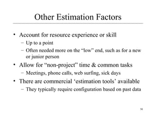 50 
Other Estimation Factors 
• Account for resource experience or skill 
– Up to a point 
– Often needed more on the “low” end, such as for a new 
or junior person 
• Allow for “non-project” time & common tasks 
– Meetings, phone calls, web surfing, sick days 
• There are commercial ‘estimation tools’ available 
– They typically require configuration based on past data 
 