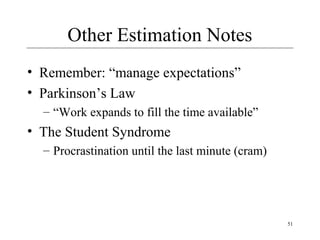 51 
Other Estimation Notes 
• Remember: “manage expectations” 
• Parkinson’s Law 
– “Work expands to fill the time available” 
• The Student Syndrome 
– Procrastination until the last minute (cram) 
 
