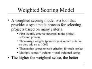 53 
Weighted Scoring Model 
• A weighted scoring model is a tool that 
provides a systematic process for selecting 
projects based on many criteria 
• First identify criteria important to the project 
selection process 
• Then assign weights (percentages) to each criterion 
so they add up to 100% 
• Then assign scores to each criterion for each project 
• Multiply scores * weights = total weighted scores 
• The higher the weighted score, the better 
 