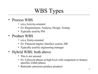 8 
WBS Types 
• Process WBS 
• a.k.a Activity-oriented 
• Ex: Requirements, Analysis, Design, Testing 
• Typically used by PM 
• Product WBS 
• a.k.a. Entity-oriented 
• Ex: Financial engine, Interface system, DB 
• Typically used by engineering manager 
• Hybrid WBS: both above 
• This is not unusual 
• Ex: Lifecycle phases at high level with component or feature-specifics 
within phases 
• Rationale: processes produce products 
 