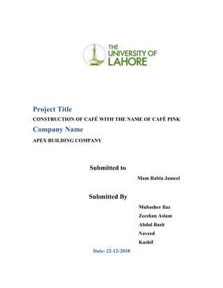 Project Title
CONSTRUCTION OF CAFÉ WITH THE NAME OF CAFÉ PINK
Company Name
APEX BUILDING COMPANY
Submitted to
Mam Rabia Jameel
Submitted By
Mubasher fiaz
Zeeshan Aslam
Abdul Basit
Naveed
Kashif
Date: 22-12-2018
 