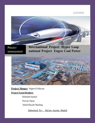 1/22/2020
Project Manger Najam-Ul-Hassan
ProjectTeamMembers
Rebekah Samuel
Pervaiz Hayat
Abdul Haseeb Mushtaq
Submitted To:- Ma'am Ayesha Shahid
PROJECT
MANAGEMENT
International Project Hyper Loop
national Project Engro Coal Power
 