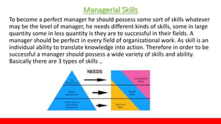 Managerial Skills
To become a perfect manager he should possess some sort of skills whatever
may be the level of manager, he needs different kinds of skills, some in large
quantity some in less quantity is they are to successful in their fields. A
manager should be perfect in every field of organizational work. As skill is an
individual ability to translate knowledge into action. Therefore in order to be
successful a manager should possess a wide variety of skills and ability.
Basically there are 3 types of skills ..
 