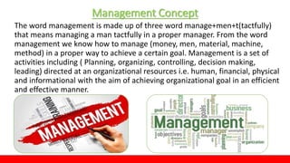 Management Concept
The word management is made up of three word manage+men+t(tactfully)
that means managing a man tactfully in a proper manager. From the word
management we know how to manage (money, men, material, machine,
method) in a proper way to achieve a certain goal. Management is a set of
activities including ( Planning, organizing, controlling, decision making,
leading) directed at an organizational resources i.e. human, financial, physical
and informational with the aim of achieving organizational goal in an efficient
and effective manner.
 