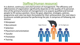 Staffing (Human resource)
It is distinct, continuous and vital function of management. The efficiency and
effectiveness of organization significantly depends on the quality of its personal.
One of the primary function of management is to acquire qualified and trained
people to fill various position. Once the goal, objective, strategies, policies,
programme and rules has been formulated for their achievement, the next step is
to procure suitable personal for performing the job. It comprises of following sub
division
 Manpower
 Recruitment
 Selection
 Placement and orientation
 Transfer
 Promotion
 Training
 