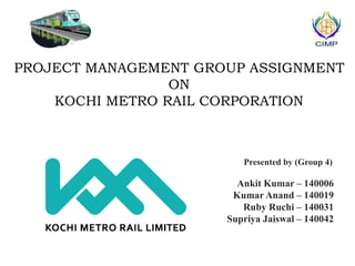 PROJECT MANAGEMENT GROUP ASSIGNMENT
ON
KOCHI METRO RAIL CORPORATION
Presented by (Group 4)
Ankit Kumar – 140006
Kumar Anand – 140019
Ruby Ruchi – 140031
Supriya Jaiswal – 140042
 