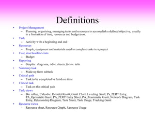 Definitions Project Management Planning, organizing, managing tasks and resources to accomplish a defined objective, usually in a limitation of time, resources and budget/cost.   Task Activity with a beginning and end Resources People, equipment and materials used to complete tasks in a project Cost, also baseline costs Budget Reporting Graphic: diagrams, table: sheets, forms: info Summary task Made up from subtask Critical path Task to be completed to finish on time Critical task Task on the critical path Task views Bar rollup, Calendar, Detailed Gantt, Gantt Chart, Leveling Gantt, Pa_PERT Entry, PA_Optimistic Gantt, PA_PERT Entry Sheet, PA_Pessimistic Gantt, Network Diagram, Task Entry, Relationship Diagram, Task Sheet, Task Usage, Tracking Gantt Resource views Resource sheet, Resource Graph, Resource Usage 