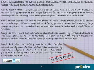 Balaji Rajendrababu has over 17 years of experience in Project Management, Consulting,
Process Trainings, Quality Audits and Assessments.

Prior to Proctra, Balaji worked with Infosys for 12 years. During his stint with Infosys, he
has successfully delivered several large project/ process consulting engagements to fortune
500 companies in banking, retail, manufacturing and telecommunication industries.

Balaji has rich experience in dealing with end to end process improvements, delivering project/
process trainings, setting up large PMO‟s, defining process measures and managing large
change programs for organizations in Australia, Canada, India and United States of
America.
Balaji has been trained and certified as a Qualified Lead Auditor by the British Standards
Institution (BSI), London. In 2005, Balaji completed his Project Management Professional
certification from PMI and Certified Quality Manager certification from ASQ..

Balaji had also successfully completed the Certified
Information Systems Auditor (CISA) exam conducted by
Information Systems Audit and Control Association
(ISACA) and ISO 27001 Lead Auditor course from British
Standard Institution (BSI).



                                         11
 