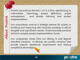 Proctra Consulting Services LLP is a firm specializing in
                Information Technology process definition, project
                management       and process training and process
About Proctra


                implementation.

                Our consultants work as a strategic partner for clients in
                building and improving their business processes to deliver
                tangible and significant results. Proctra provides practical
                advice to complex process implementation issues.

                Our uniqueness comes from our ability to look beyond
                standard solutions to develop new process solutions that
                provide superior operational improvement and lasting
                competitive advantage.


                                        12
 