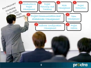1                     2                  3               4
    Introduction to           Project
                                            Risk               Project
        Project           Planning and
                                         Management          Estimation
     Management              Tracking

          5                                     6
              Project Communication and           Team
               Stakeholder Management           Management

                  7                             8
                      Software Configuration          Project
                           Management                 Metrics




                          5
 