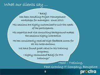 What our clients say ...
                        “ Balaji
         has been handling Project Management
          workshops for managers since 2010.
    His sessions are highly customized to suit the needs
                     of the participants.
    His expertise and rich consulting background makes
               the sessions highly interactive.
    He has consistently received high feedback scores for
                   all his interventions.
         We have found great value in his training
                         programs.
            I highly recommend Balaji for PM
                        trainings”
                                        Head – Training,
                               Fast Growing IT Company, Bangalore
                               8
 