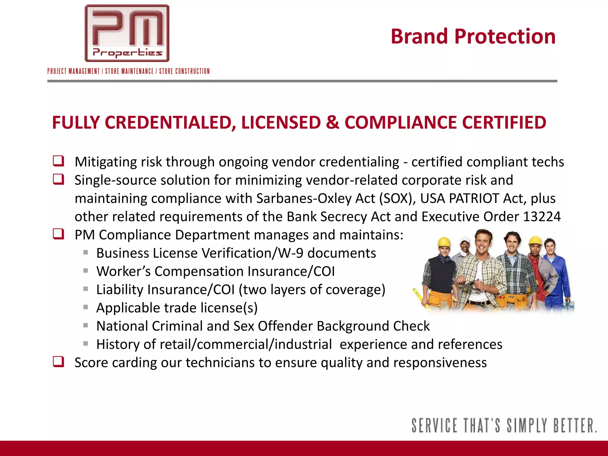 Brand Protection


FULLY CREDENTIALED, LICENSED & COMPLIANCE CERTIFIED
 Mitigating risk through ongoing vendor credentialing - certified compliant techs
 Single-source solution for minimizing vendor-related corporate risk and
  maintaining compliance with Sarbanes-Oxley Act (SOX), USA PATRIOT Act, plus
  other related requirements of the Bank Secrecy Act and Executive Order 13224
 PM Compliance Department manages and maintains:
    Business License Verification/W-9 documents
    Worker’s Compensation Insurance/COI
    Liability Insurance/COI (two layers of coverage)
    Applicable trade license(s)
    National Criminal and Sex Offender Background Check
    History of retail/commercial/industrial experience and references
 Score carding our technicians to ensure quality and responsiveness
 