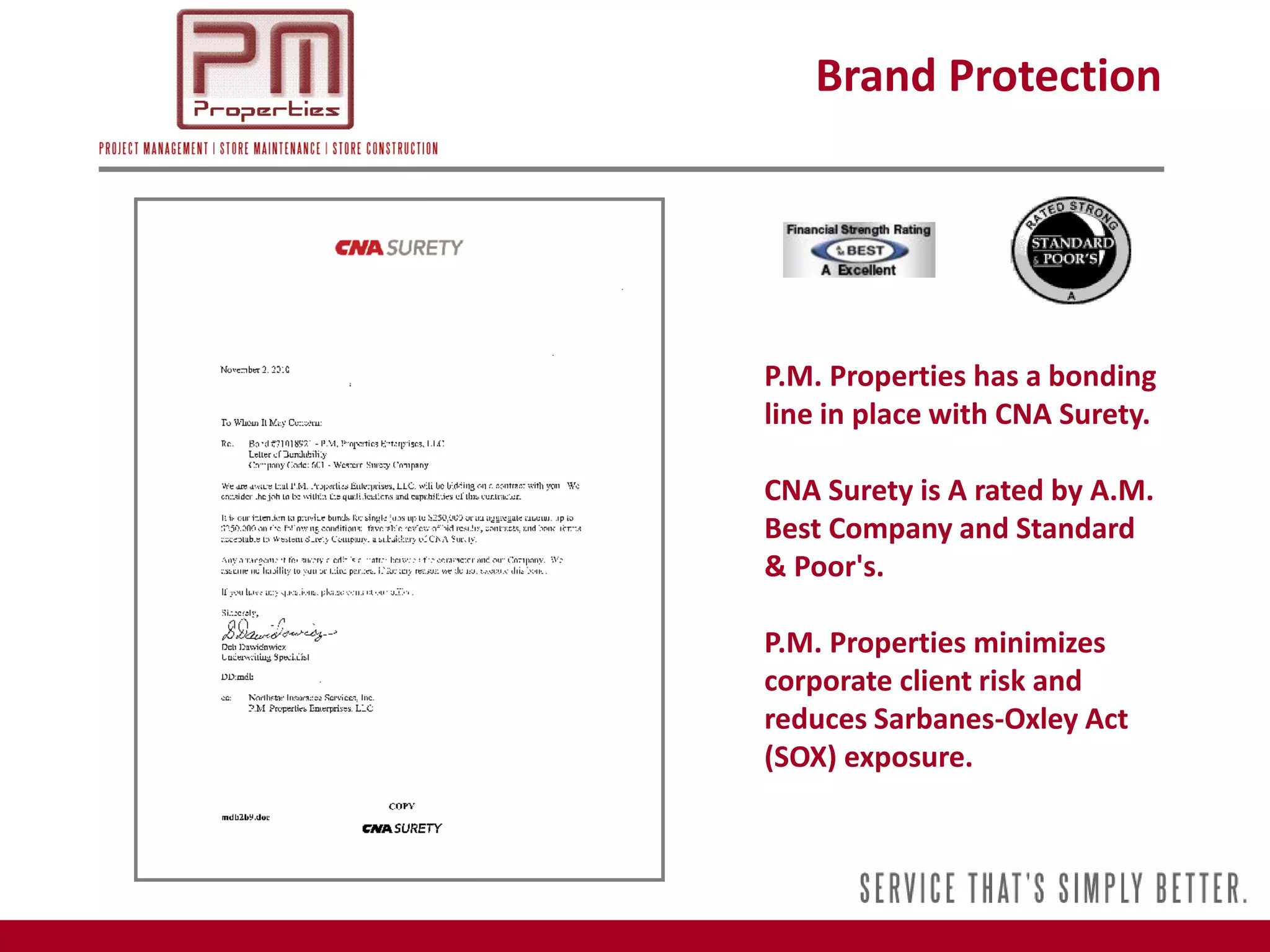 Brand Protection




P.M. Properties has a bonding
line in place with CNA Surety.

CNA Surety is A rated by A.M.
Best Company and Standard
& Poor's.

P.M. Properties minimizes
corporate client risk and
reduces Sarbanes-Oxley Act
(SOX) exposure.
 