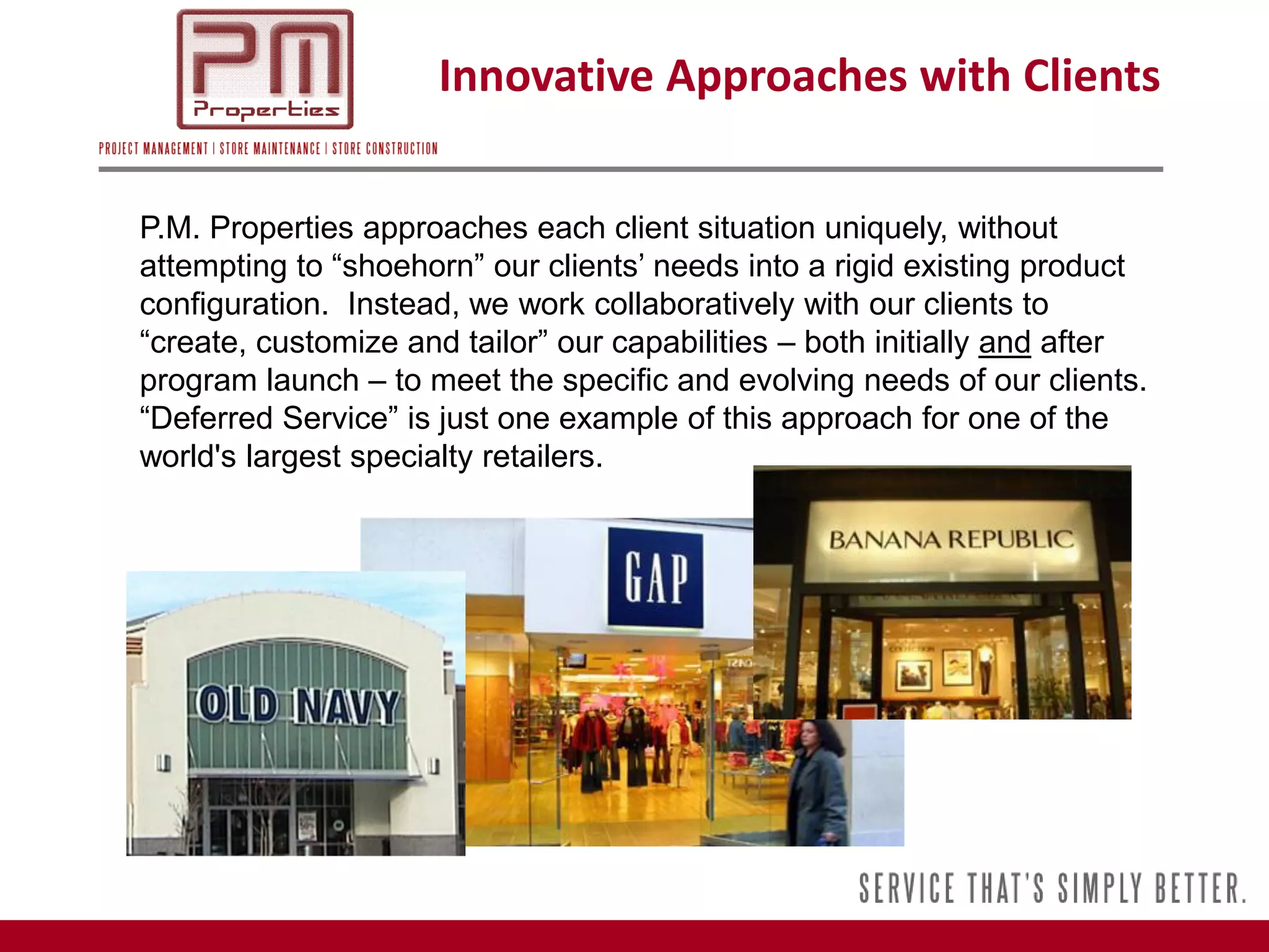 Innovative Approaches with Clients

P.M. Properties approaches each client situation uniquely, without
attempting to “shoehorn” our clients’ needs into a rigid existing product
configuration. Instead, we work collaboratively with our clients to
“create, customize and tailor” our capabilities – both initially and after
program launch – to meet the specific and evolving needs of our clients.
“Deferred Service” is just one example of this approach for one of the
world's largest specialty retailers.
 