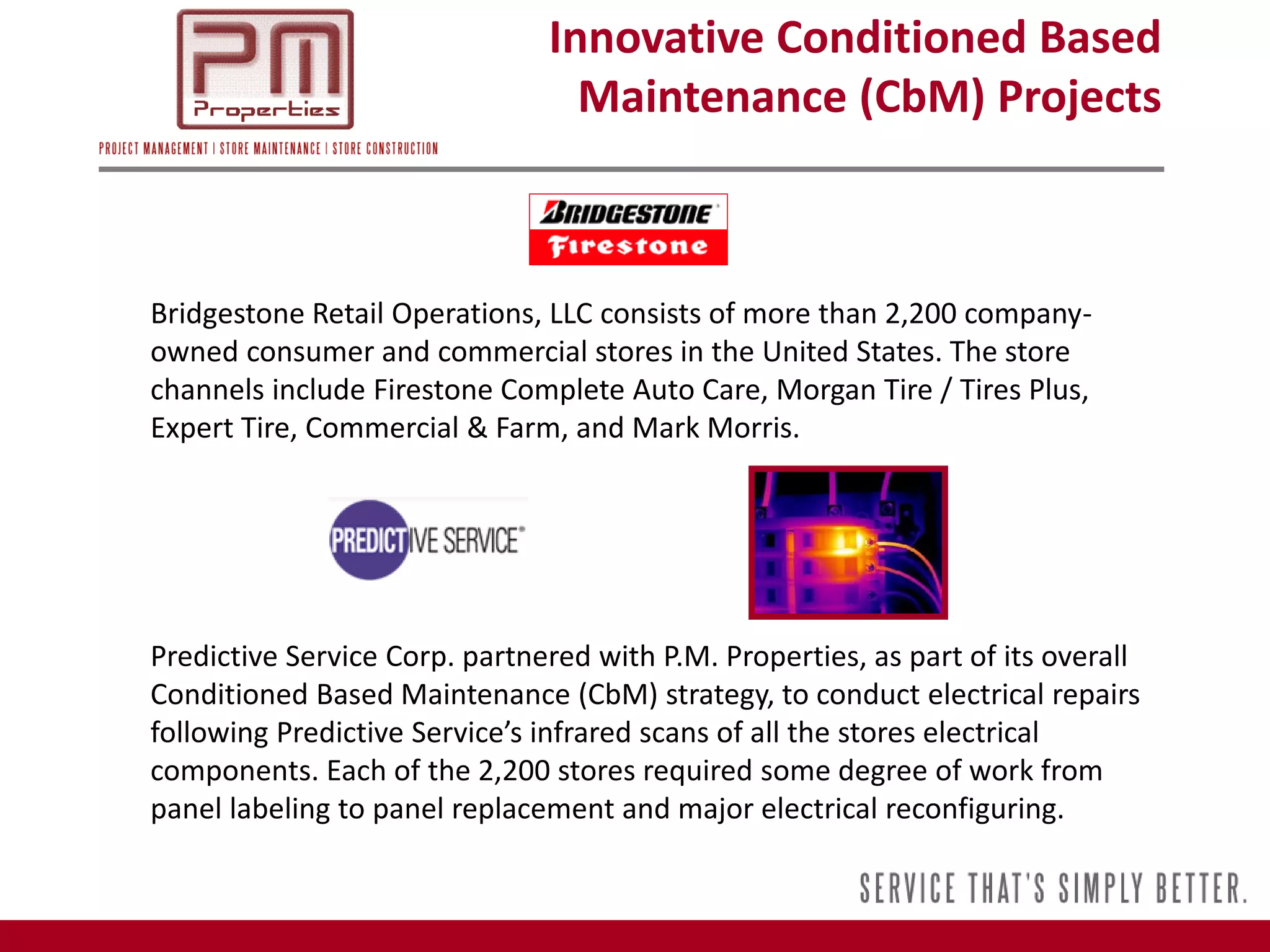 Innovative Conditioned Based
                                 Maintenance (CbM) Projects



Bridgestone Retail Operations, LLC consists of more than 2,200 company-
owned consumer and commercial stores in the United States. The store
channels include Firestone Complete Auto Care, Morgan Tire / Tires Plus,
Expert Tire, Commercial & Farm, and Mark Morris.




Predictive Service Corp. partnered with P.M. Properties, as part of its overall
Conditioned Based Maintenance (CbM) strategy, to conduct electrical repairs
following Predictive Service’s infrared scans of all the stores electrical
components. Each of the 2,200 stores required some degree of work from
panel labeling to panel replacement and major electrical reconfiguring.
 