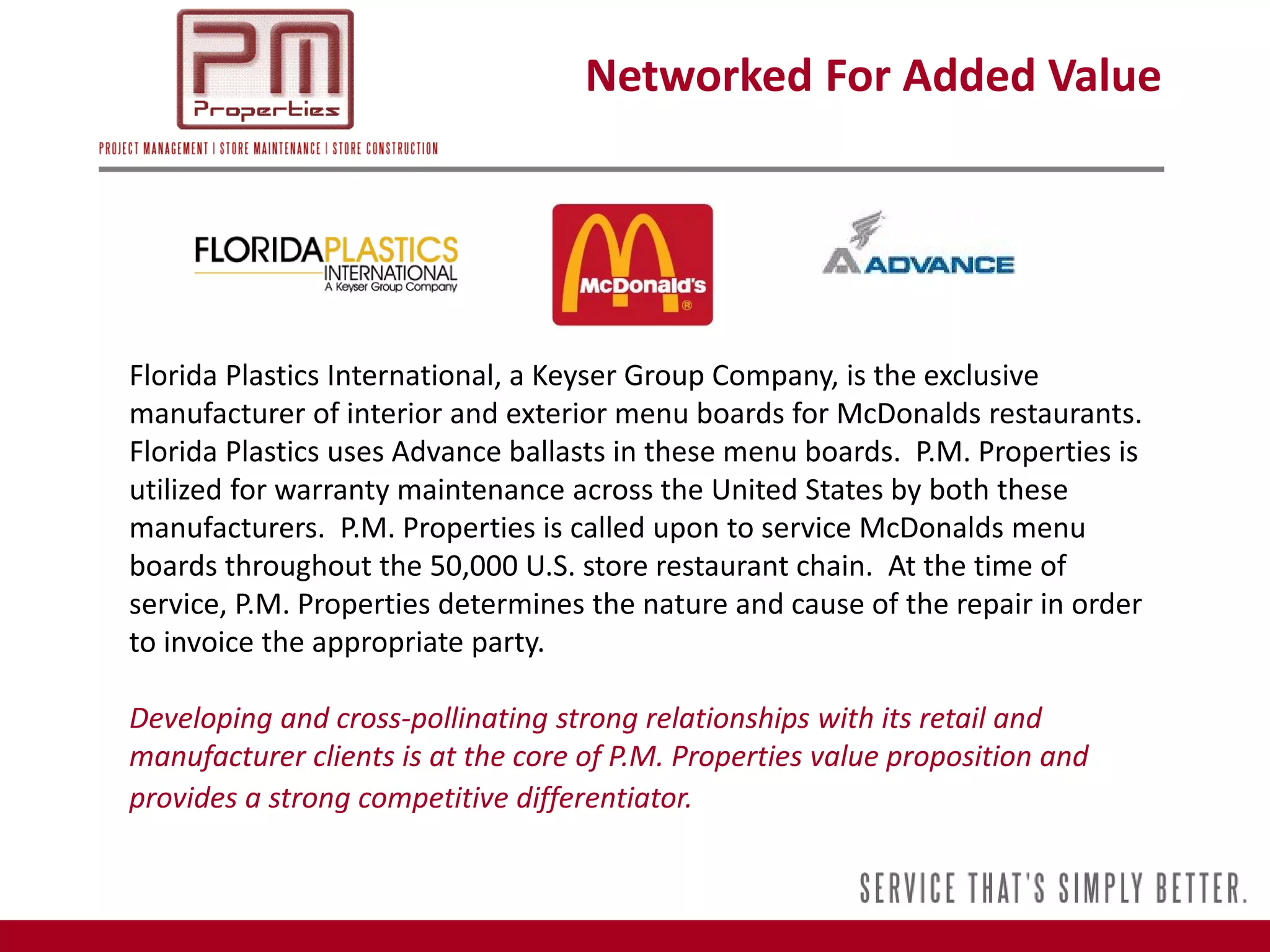Networked For Added Value




Florida Plastics International, a Keyser Group Company, is the exclusive
manufacturer of interior and exterior menu boards for McDonalds restaurants.
Florida Plastics uses Advance ballasts in these menu boards. P.M. Properties is
utilized for warranty maintenance across the United States by both these
manufacturers. P.M. Properties is called upon to service McDonalds menu
boards throughout the 50,000 U.S. store restaurant chain. At the time of
service, P.M. Properties determines the nature and cause of the repair in order
to invoice the appropriate party.

Developing and cross-pollinating strong relationships with its retail and
manufacturer clients is at the core of P.M. Properties value proposition and
provides a strong competitive differentiator.
 