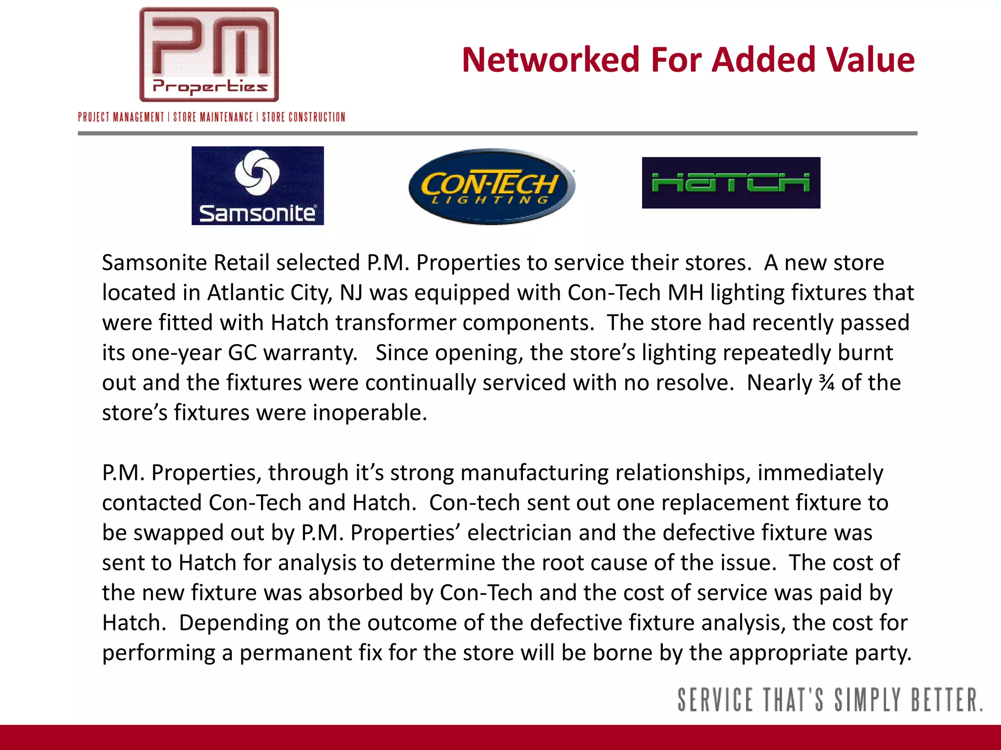 Networked For Added Value




Samsonite Retail selected P.M. Properties to service their stores. A new store
located in Atlantic City, NJ was equipped with Con-Tech MH lighting fixtures that
were fitted with Hatch transformer components. The store had recently passed
its one-year GC warranty. Since opening, the store’s lighting repeatedly burnt
out and the fixtures were continually serviced with no resolve. Nearly ¾ of the
store’s fixtures were inoperable.

P.M. Properties, through it’s strong manufacturing relationships, immediately
contacted Con-Tech and Hatch. Con-tech sent out one replacement fixture to
be swapped out by P.M. Properties’ electrician and the defective fixture was
sent to Hatch for analysis to determine the root cause of the issue. The cost of
the new fixture was absorbed by Con-Tech and the cost of service was paid by
Hatch. Depending on the outcome of the defective fixture analysis, the cost for
performing a permanent fix for the store will be borne by the appropriate party.
 