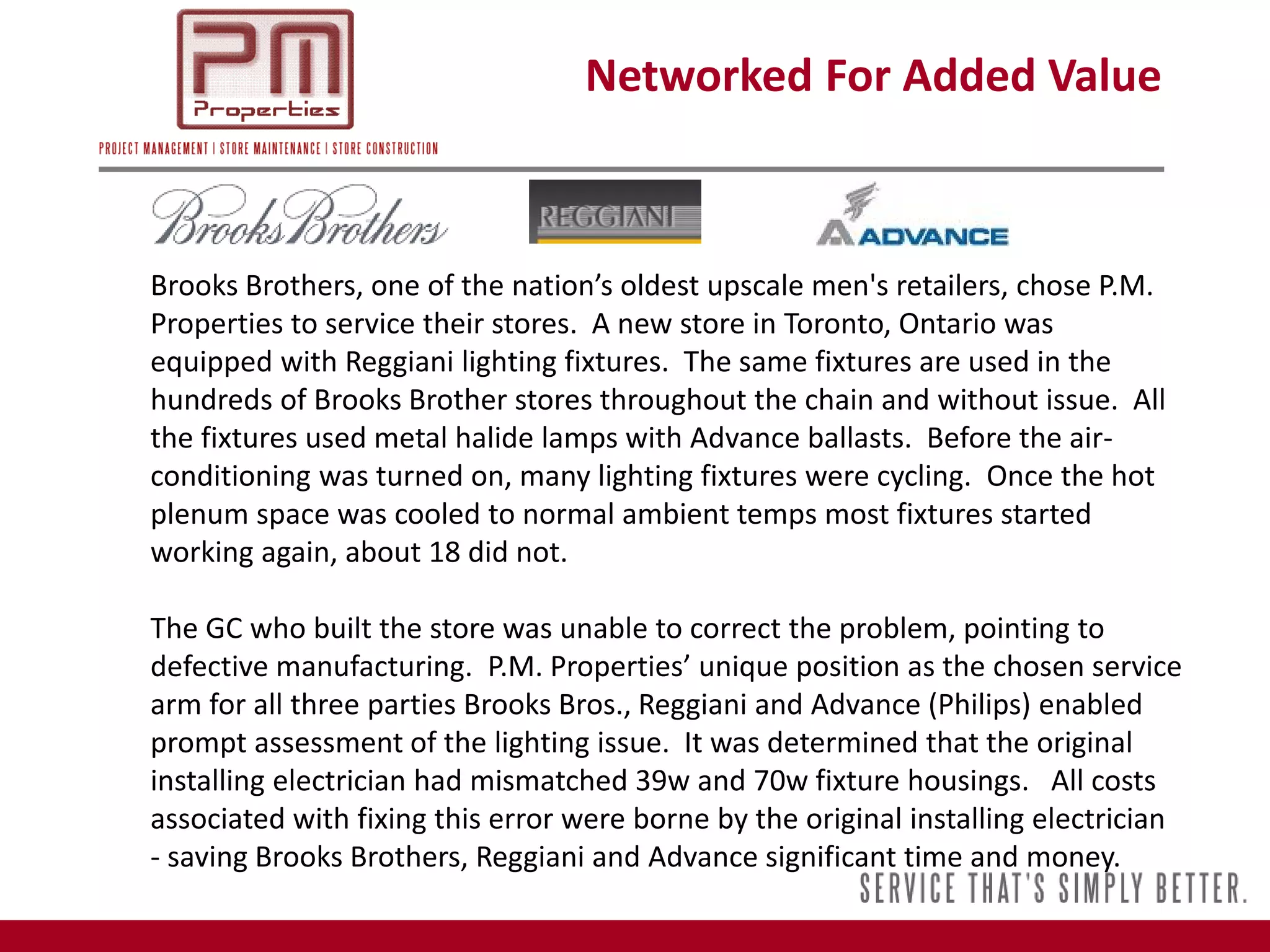 Networked For Added Value



Brooks Brothers, one of the nation’s oldest upscale men's retailers, chose P.M.
Properties to service their stores. A new store in Toronto, Ontario was
equipped with Reggiani lighting fixtures. The same fixtures are used in the
hundreds of Brooks Brother stores throughout the chain and without issue. All
the fixtures used metal halide lamps with Advance ballasts. Before the air-
conditioning was turned on, many lighting fixtures were cycling. Once the hot
plenum space was cooled to normal ambient temps most fixtures started
working again, about 18 did not.

The GC who built the store was unable to correct the problem, pointing to
defective manufacturing. P.M. Properties’ unique position as the chosen service
arm for all three parties Brooks Bros., Reggiani and Advance (Philips) enabled
prompt assessment of the lighting issue. It was determined that the original
installing electrician had mismatched 39w and 70w fixture housings. All costs
associated with fixing this error were borne by the original installing electrician
- saving Brooks Brothers, Reggiani and Advance significant time and money.
 