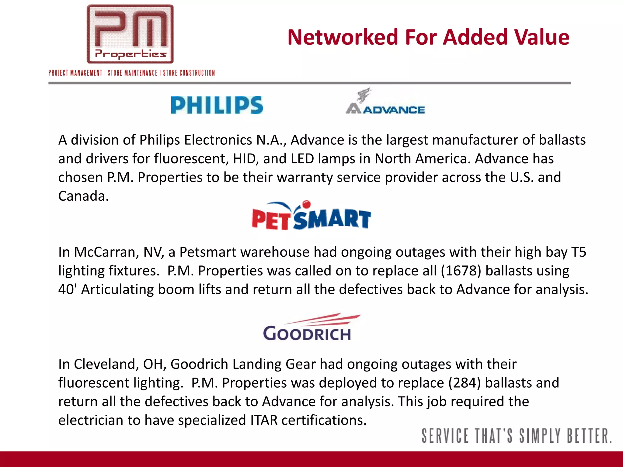 Networked For Added Value



A division of Philips Electronics N.A., Advance is the largest manufacturer of ballasts
and drivers for fluorescent, HID, and LED lamps in North America. Advance has
chosen P.M. Properties to be their warranty service provider across the U.S. and
Canada.


In McCarran, NV, a Petsmart warehouse had ongoing outages with their high bay T5
lighting fixtures. P.M. Properties was called on to replace all (1678) ballasts using
40' Articulating boom lifts and return all the defectives back to Advance for analysis.



In Cleveland, OH, Goodrich Landing Gear had ongoing outages with their
fluorescent lighting. P.M. Properties was deployed to replace (284) ballasts and
return all the defectives back to Advance for analysis. This job required the
electrician to have specialized ITAR certifications.
 