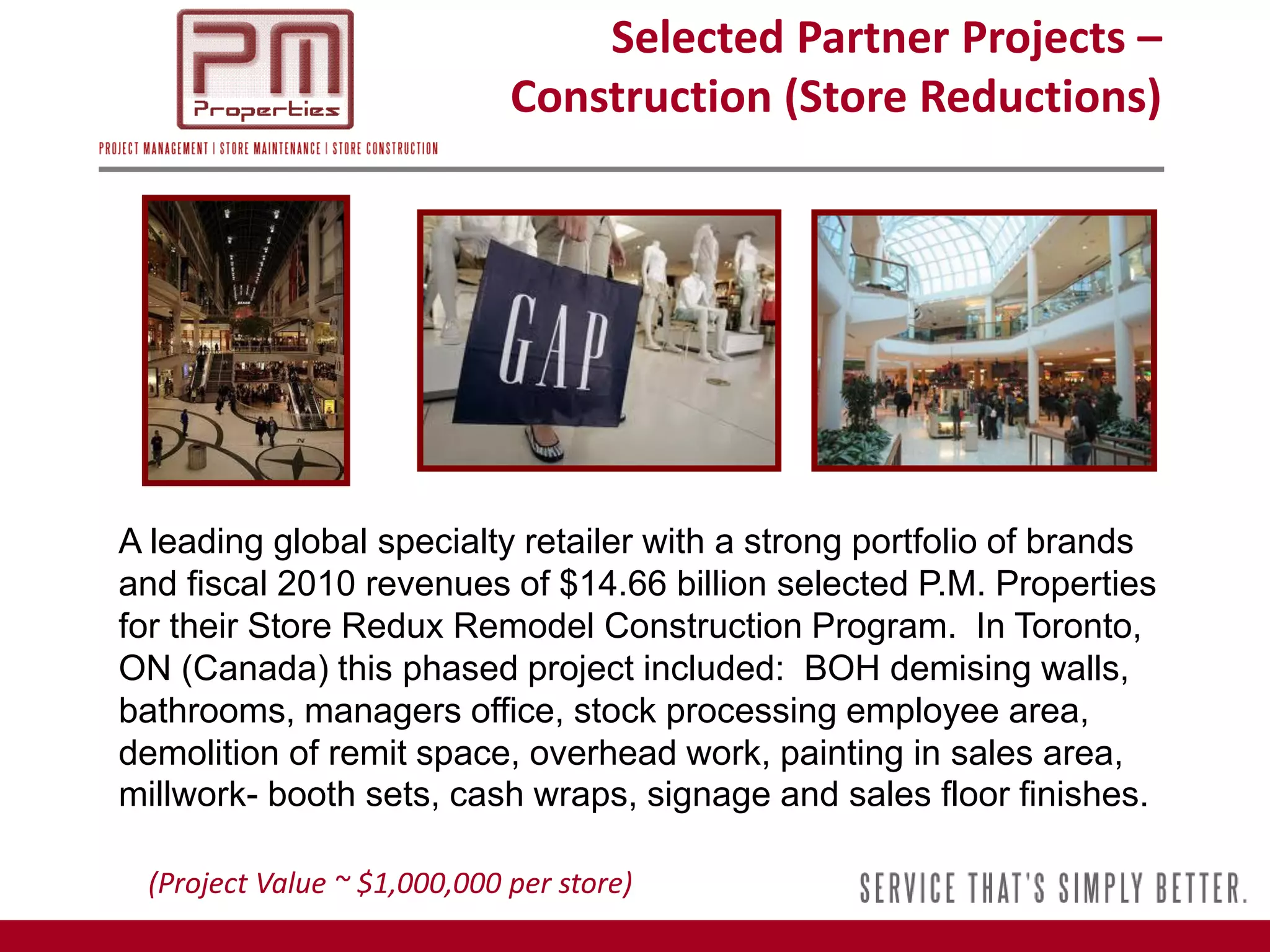 Selected Partner Projects –
                             Construction (Store Reductions)




A leading global specialty retailer with a strong portfolio of brands
and fiscal 2010 revenues of $14.66 billion selected P.M. Properties
for their Store Redux Remodel Construction Program. In Toronto,
ON (Canada) this phased project included: BOH demising walls,
bathrooms, managers office, stock processing employee area,
demolition of remit space, overhead work, painting in sales area,
millwork- booth sets, cash wraps, signage and sales floor finishes.

 (Project Value ~ $1,000,000 per store)
 